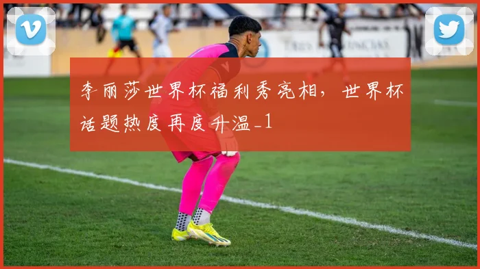 李丽莎世界杯福利秀亮相,世界杯话题热度再度升温_1