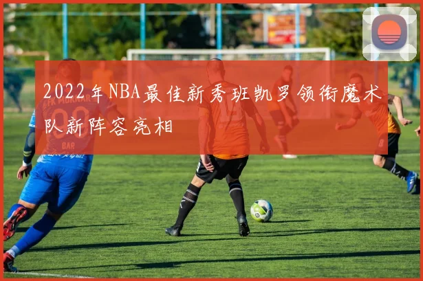 2022年NBA最佳新秀班凯罗领衔魔术队新阵容亮相