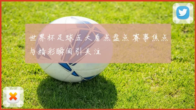 世界杯足球五大看点盘点 赛事焦点与精彩瞬间引关注