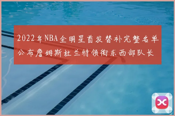 2022年NBA全明星首发替补完整名单公布詹姆斯杜兰特领衔东西部队长