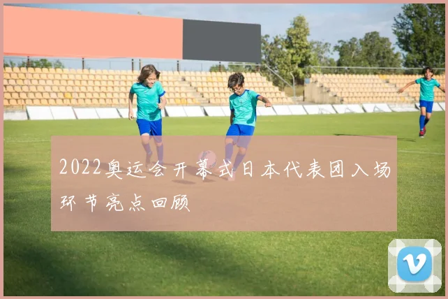 2022奥运会开幕式日本代表团入场环节亮点回顾