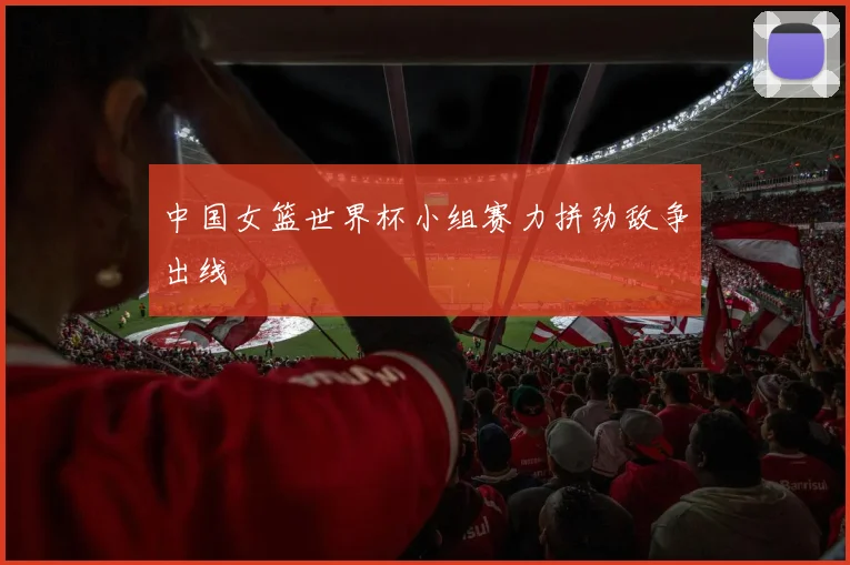 中国女篮世界杯小组赛力拼劲敌争出线
