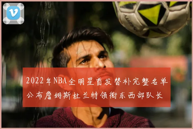 2022年NBA全明星首发替补完整名单公布詹姆斯杜兰特领衔东西部队长
