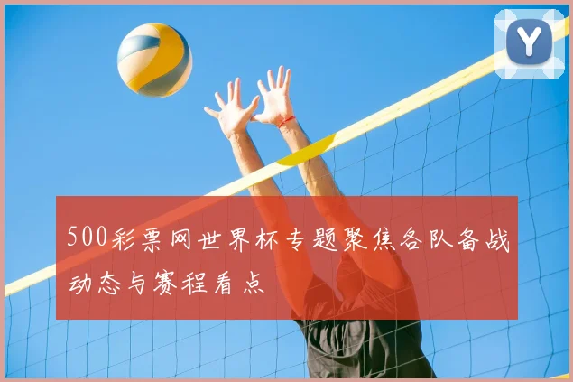 500彩票网世界杯专题聚焦各队备战动态与赛程看点