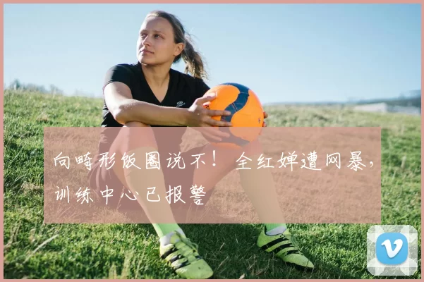 向畸形饭圈说不！全红婵遭网暴，训练中心已报警