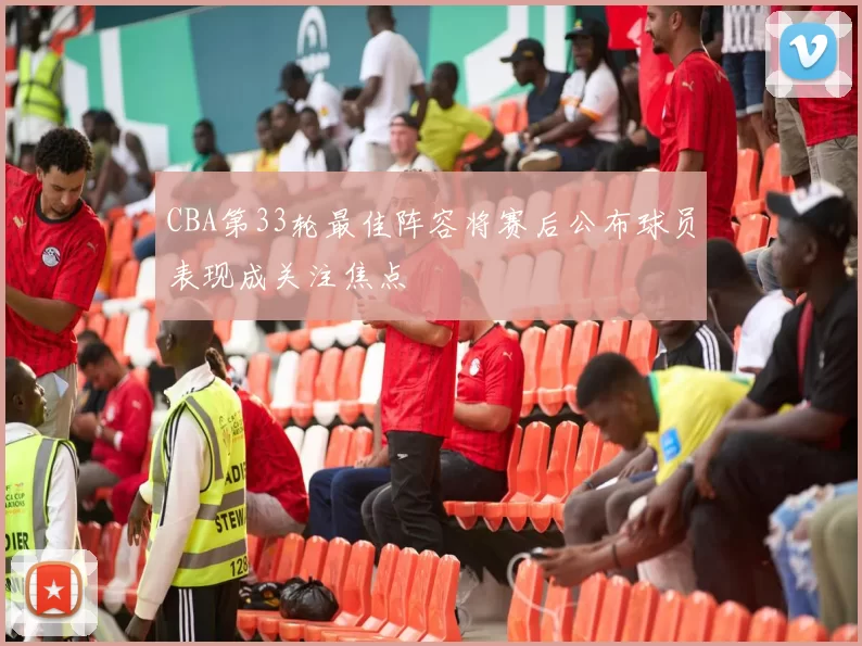 CBA第33轮最佳阵容将赛后公布球员表现成关注焦点