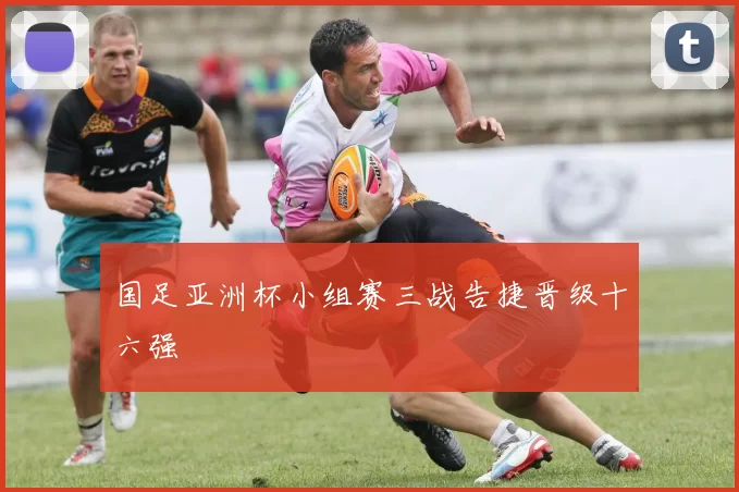 国足亚洲杯小组赛三战告捷晋级十六强