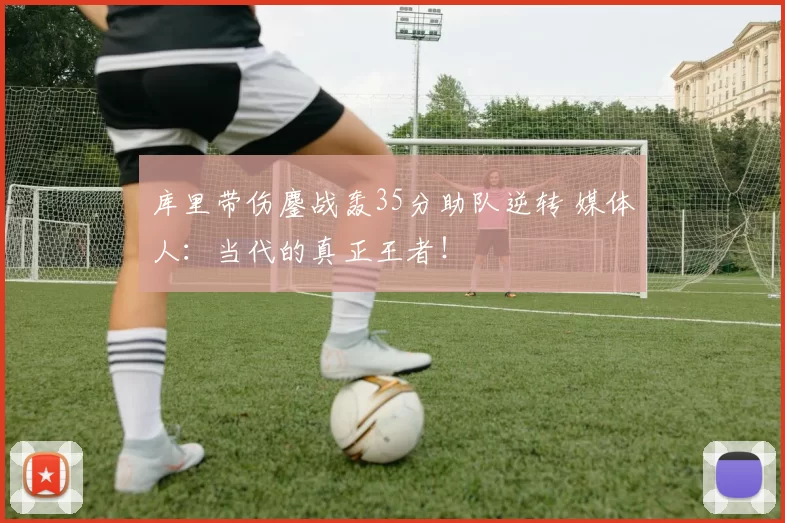 库里带伤鏖战轰35分助队逆转 媒体人：当代的真正王者！