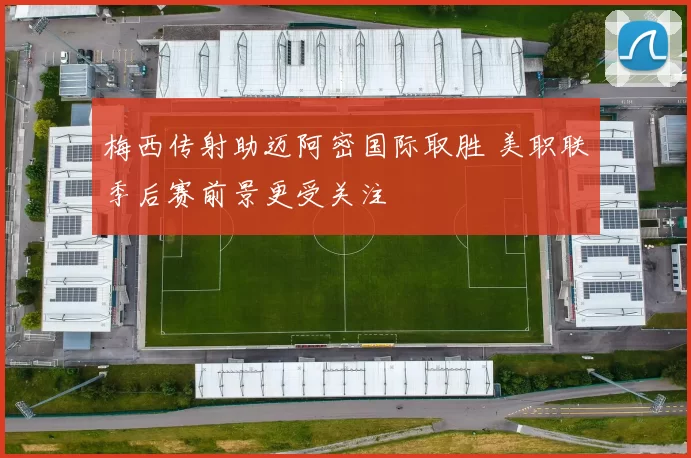 梅西传射助迈阿密国际取胜 美职联季后赛前景更受关注