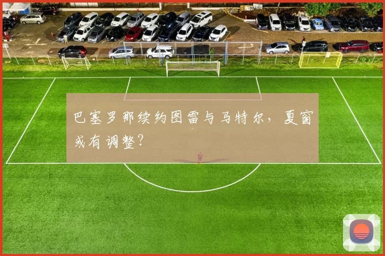 巴塞罗那续约图雷与马特尔,夏窗或有调整?