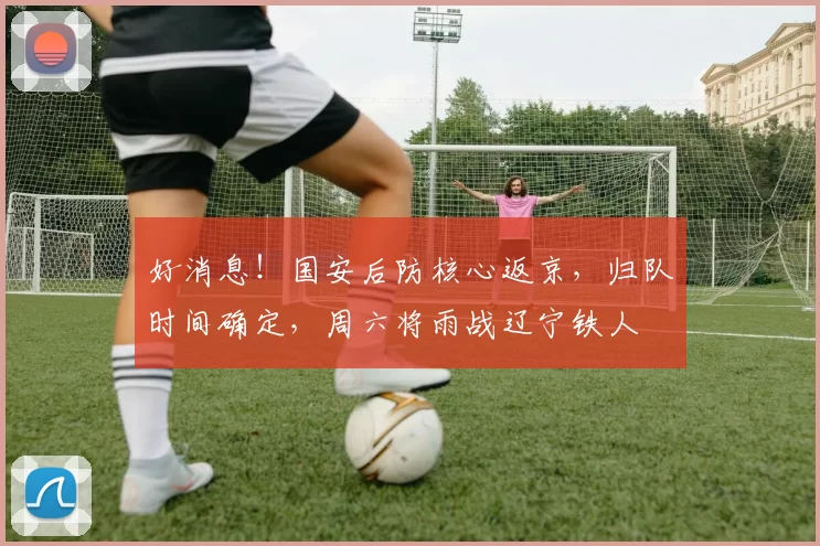 好消息！国安后防核心返京，归队时间确定，周六将雨战辽宁铁人