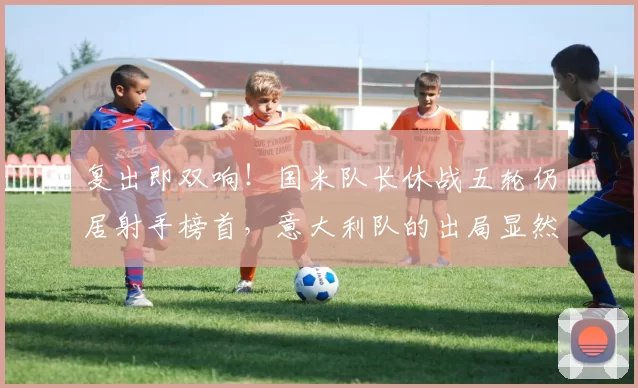 复出即双响!国米队长休战五轮仍居射手榜首,意大利队的出局显然不冤_劳塔罗_图拉姆_意甲联赛