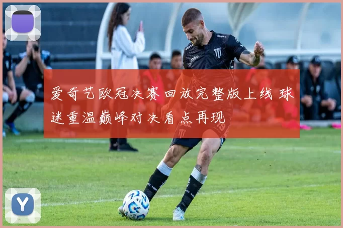爱奇艺欧冠决赛回放完整版上线 球迷重温巅峰对决看点再现