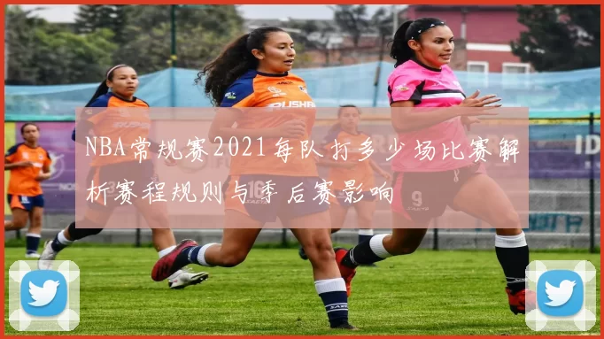 NBA常规赛2021每队打多少场比赛解析赛程规则与季后赛影响