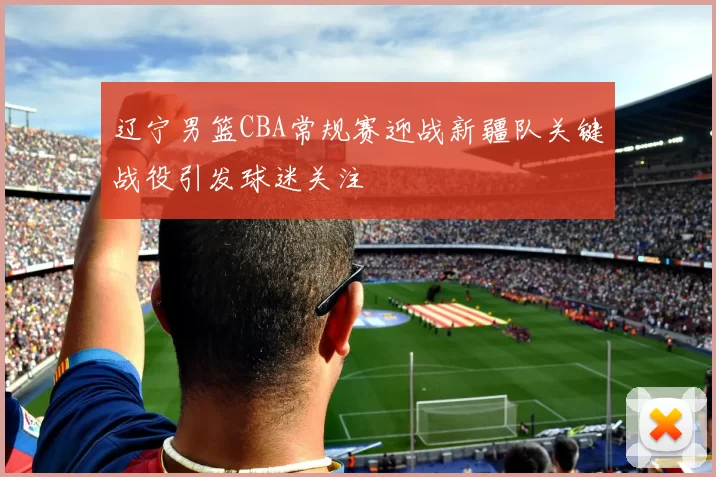 辽宁男篮CBA常规赛迎战新疆队关键战役引发球迷关注