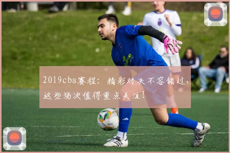 2019cba赛程：精彩对决不容错过，这些场次值得重点关注！
