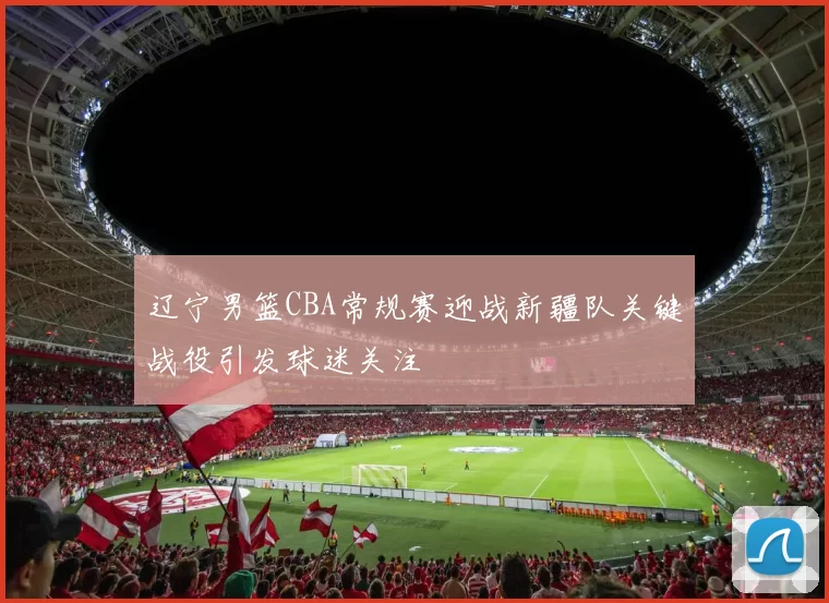 辽宁男篮CBA常规赛迎战新疆队关键战役引发球迷关注