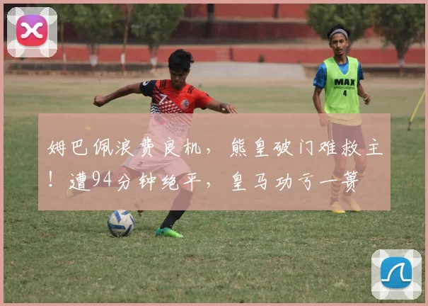 姆巴佩浪费良机，熊皇破门难救主！遭94分钟绝平，皇马功亏一篑