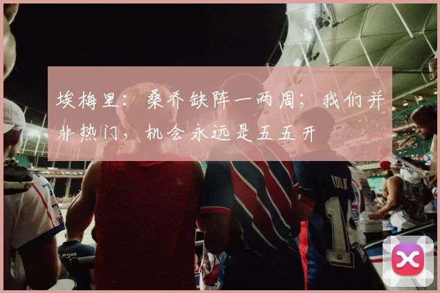 埃梅里：桑乔缺阵一两周；我们并非热门，机会永远是五五开