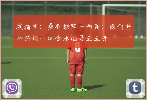 埃梅里：桑乔缺阵一两周；我们并非热门，机会永远是五五开