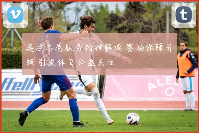 奥运志愿服务精神解读 赛场保障升级 引发体育公益关注