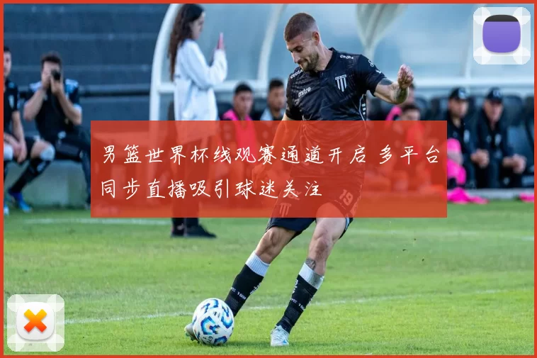 男篮世界杯线观赛通道开启 多平台同步直播吸引球迷关注