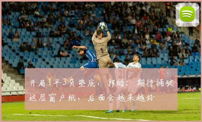 开局1平3负垫底，郭皓：期待捅破这层窗户纸，后面会越来越好