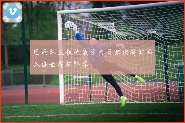 巴西队主教练表示内马尔仍有时间入选世界杯阵容