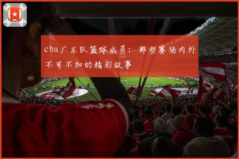 cba广东队篮球成员：那些赛场内外不可不知的精彩故事