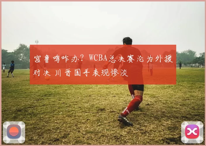 宫鲁鸣咋办？WCBA总决赛沦为外援对决 川晋国手表现惨淡