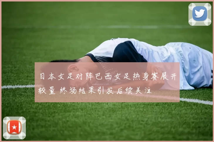 日本女足对阵巴西女足热身赛展开较量 终场结果引发后续关注