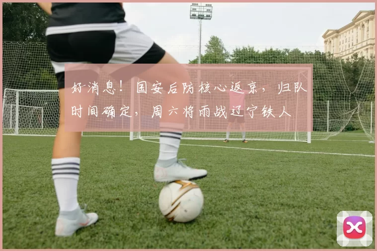 好消息！国安后防核心返京，归队时间确定，周六将雨战辽宁铁人