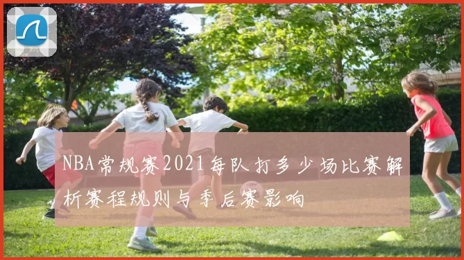 NBA常规赛2021每队打多少场比赛解析赛程规则与季后赛影响
