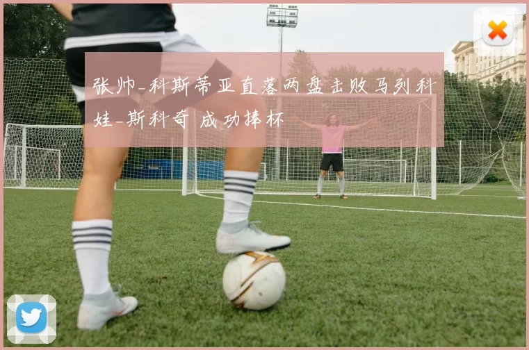 张帅_科斯蒂亚直落两盘击败马列科娃_斯科奇 成功捧杯