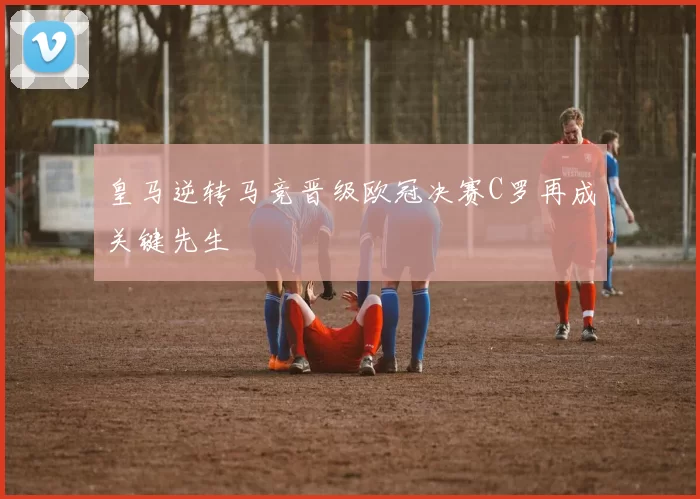 皇马逆转马竞晋级欧冠决赛C罗再成关键先生