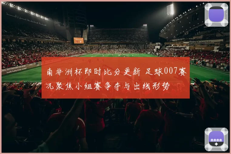 南非洲杯即时比分更新 足球007赛况聚焦小组赛争夺与出线形势