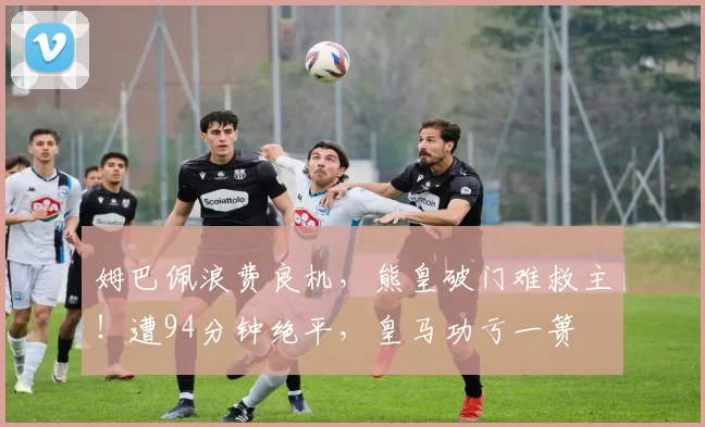 姆巴佩浪费良机，熊皇破门难救主！遭94分钟绝平，皇马功亏一篑