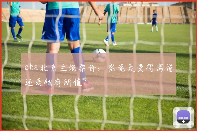cba北京主场票价,究竟是贵得离谱还是物有所值?