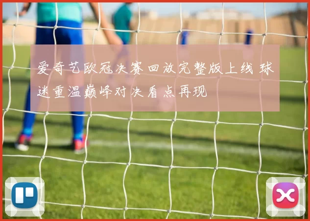 爱奇艺欧冠决赛回放完整版上线 球迷重温巅峰对决看点再现